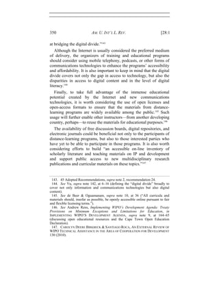 350 AM. U. INT’L L. REV. [28:1
at bridging the digital divide.”143
Although the Internet is usually considered the preferred medium
of delivery, the organizers of training and educational programs
should consider using mobile telephony, podcasts, or other forms of
communications technologies to enhance the programs’ accessibility
and affordability. It is also important to keep in mind that the digital
divide covers not only the gap in access to technology, but also the
disparities in access to digital content and in the level of digital
literacy.144
Finally, to take full advantage of the immense educational
potential created by the Internet and new communications
technologies, it is worth considering the use of open licenses and
open-access formats to ensure that the materials from distance-
learning programs are widely available among the public.145
Such
usage will further enable other instructors—from another developing
country, perhaps—to reuse the materials for educational purposes.146
The availability of free discussion boards, digital repositories, and
electronic journals could be beneficial not only to the participants of
distance-learning programs, but also to those interested parties who
have yet to be able to participate in those programs. It is also worth
considering efforts to build “an accessible on-line inventory of
scholarly literature and teaching materials on IP and development
and support public access to new multidisciplinary research
publications and curricular materials on these topics.”147
143. 45 Adopted Recommendations, supra note 2, recommendation 24.
144. See Yu, supra note 142, at 6–16 (defining the “digital divide” broadly to
cover not only information and communications technologies but also digital
content).
145. See de Beer & Oguamanam, supra note 10, at 36 (“All curricula and
materials should, insofar as possible, be openly accessible online pursuant to fair
and flexible licensing terms.”).
146. See Andrew Rens, Implementing WIPO’s Development Agenda: Treaty
Provisions on Minimum Exceptions and Limitations for Education, in
IMPLEMENTING WIPO’S DEVELOPMENT AGENDA, supra note 9, at 164–65
(discussing open educational resources and the Cape Town Open Education
Declaration).
147. CAROLYN DEERE BIRKBECK & SANTIAGO ROCA, AN EXTERNAL REVIEW OF
WIPO TECHNICAL ASSISTANCE IN THE AREA OF COOPERATION FOR DEVELOPMENT
130 (2010).
 