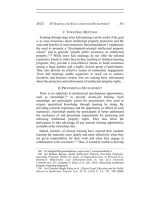2012] IP TRAINING AND EDUCATION FOR DEVELOPMENT 351
C. TOWN HALL MEETINGS
Training through large town hall meetings can be useful if the goal
is to raise awareness about intellectual property protection and the
costs and benefits of such protection. Recommendation 3 emphasizes
the need to promote a “development-oriented intellectual property
culture” and to generate “greater public awareness on intellectual
property.”148
While town hall meetings do not offer the tailored
experience found in either face-to-face teaching or distance-learning
programs, they provide a cost-effective means to build awareness
among a large number and a highly diverse group of participants.
They also provide an effective means of community engagement.
Town hall meetings enable organizers to reach out to authors,
inventors, and business owners who are seeking basic information
about the protection and enforcement of intellectual property rights.
D. PROFESSIONAL DEVELOPMENT
There is no substitute to professional development opportunities,
such as internships,149
to provide on-the-job training. Such
internships are particularly useful for practitioners who need to
acquire specialized knowledge through learning by doing. By
providing concrete experience and the opportunity to reflect on such
experience, internships enable the participants to better understand
the mechanics of and procedural requirements for protecting and
enforcing intellectual property rights. They also allow the
participants to take advantage of any internal training opportunities
available at the internship sites.
Indeed, teachers of clinical training have noticed their students
learning the materials more deeply and more effectively when they
are given responsibility for their work and when they engage in
collaboration with coworkers.150
Thus, it would be useful to develop
148. 45 Adopted Recommendations, supra note 2, recommendation 3.
149. See Barbara Kolsun, Model Intellectual Property Internship Programs:
Internship Programs Within the Scope of Employment Law, in INTELLECTUAL
PROPERTY OPERATIONS AND IMPLEMENTATION IN THE 21ST CENTURY
CORPORATION 251 (Lanning G. Bryer et al. eds., 2011) (discussing intellectual
property internship programs).
150. See Christine Haight Farley et al., Clinical Legal Education and the Public
Interest in Intellectual Property Law, 52 ST. LOUIS U. L.J. 735, 740 (2008)
 
