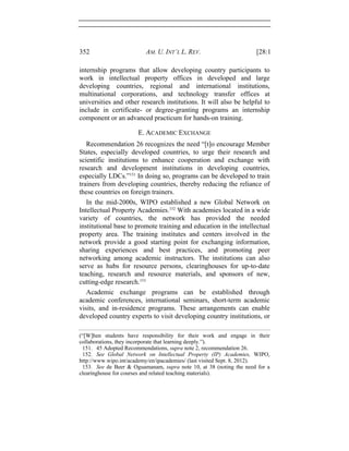 352 AM. U. INT’L L. REV. [28:1
internship programs that allow developing country participants to
work in intellectual property offices in developed and large
developing countries, regional and international institutions,
multinational corporations, and technology transfer offices at
universities and other research institutions. It will also be helpful to
include in certificate- or degree-granting programs an internship
component or an advanced practicum for hands-on training.
E. ACADEMIC EXCHANGE
Recommendation 26 recognizes the need “[t]o encourage Member
States, especially developed countries, to urge their research and
scientific institutions to enhance cooperation and exchange with
research and development institutions in developing countries,
especially LDCs.”151
In doing so, programs can be developed to train
trainers from developing countries, thereby reducing the reliance of
these countries on foreign trainers.
In the mid-2000s, WIPO established a new Global Network on
Intellectual Property Academies.152
With academies located in a wide
variety of countries, the network has provided the needed
institutional base to promote training and education in the intellectual
property area. The training institutes and centers involved in the
network provide a good starting point for exchanging information,
sharing experiences and best practices, and promoting peer
networking among academic instructors. The institutions can also
serve as hubs for resource persons, clearinghouses for up-to-date
teaching, research and resource materials, and sponsors of new,
cutting-edge research.153
Academic exchange programs can be established through
academic conferences, international seminars, short-term academic
visits, and in-residence programs. These arrangements can enable
developed country experts to visit developing country institutions, or
(“[W]hen students have responsibility for their work and engage in their
collaborations, they incorporate that learning deeply.”).
151. 45 Adopted Recommendations, supra note 2, recommendation 26.
152. See Global Network on Intellectual Property (IP) Academies, WIPO,
http://www.wipo.int/academy/en/ipacademies/ (last visited Sept. 8, 2012).
153. See de Beer & Oguamanam, supra note 10, at 38 (noting the need for a
clearinghouse for courses and related teaching materials).
 
