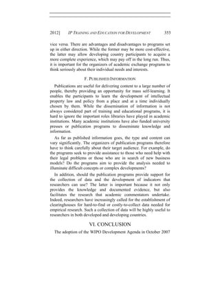 2012] IP TRAINING AND EDUCATION FOR DEVELOPMENT 353
vice versa. There are advantages and disadvantages to programs set
up in either direction. While the former may be more cost-effective,
the latter may allow developing country participants to acquire a
more complete experience, which may pay off in the long run. Thus,
it is important for the organizers of academic exchange programs to
think seriously about their individual needs and interests.
F. PUBLISHED INFORMATION
Publications are useful for delivering content to a large number of
people, thereby providing an opportunity for mass self-learning. It
enables the participants to learn the development of intellectual
property law and policy from a place and at a time individually
chosen by them. While the dissemination of information is not
always considered part of training and educational programs, it is
hard to ignore the important roles libraries have played in academic
institutions. Many academic institutions have also funded university
presses or publication programs to disseminate knowledge and
information.
As far as published information goes, the type and content can
vary significantly. The organizers of publication programs therefore
have to think carefully about their target audience. For example, do
the programs seek to provide assistance to those who need help with
their legal problems or those who are in search of new business
models? Do the programs aim to provide the analysis needed to
illuminate difficult concepts or complex developments?
In addition, should the publication programs provide support for
the collection of data and the development of indicators that
researchers can use? The latter is important because it not only
provides the knowledge and documented evidence, but also
facilitates the research that academic commentators undertake.
Indeed, researchers have increasingly called for the establishment of
clearinghouses for hard-to-find or costly-to-collect data needed for
empirical research. Such a collection of data will be highly useful to
researchers in both developed and developing countries.
VI. CONCLUSION
The adoption of the WIPO Development Agenda in October 2007
 