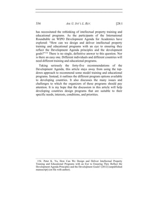 354 AM. U. INT’L L. REV. [28:1
has necessitated the rethinking of intellectual property training and
educational programs. As the participants of the International
Roundtable on WIPO Development Agenda for Academics have
explored: “How can we design and deliver intellectual property
training and educational programs with an eye to ensuring they
reflect the Development Agenda principles and the development
goals?”154
There is no single, definitive answer to this question. Nor
is there an easy one. Different individuals and different countries will
need different training and educational programs.
Taking seriously the forty-five recommendations of the
Development Agenda, this article stays away from using the top-
down approach to recommend some model training and educational
programs. Instead, it outlines the different program options available
to developing countries. It also discusses the many issues and
challenges to which the organizers of these programs should pay
attention. It is my hope that the discussion in this article will help
developing countries design programs that are suitable to their
specific needs, interests, conditions, and priorities.
154. Peter K. Yu, How Can We Design and Deliver Intellectual Property
Training and Educational Programs with an Eye to Ensuring They Reflect the
Development Agenda Principles and the Development Goals? (2012) (unpublished
manuscript) (on file with author).
 