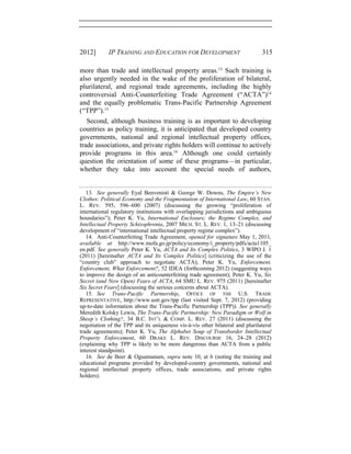 2012] IP TRAINING AND EDUCATION FOR DEVELOPMENT 315
more than trade and intellectual property areas.13
Such training is
also urgently needed in the wake of the proliferation of bilateral,
plurilateral, and regional trade agreements, including the highly
controversial Anti-Counterfeiting Trade Agreement (“ACTA”)14
and the equally problematic Trans-Pacific Partnership Agreement
(“TPP”).15
Second, although business training is as important to developing
countries as policy training, it is anticipated that developed country
governments, national and regional intellectual property offices,
trade associations, and private rights holders will continue to actively
provide programs in this area.16
Although one could certainly
question the orientation of some of these programs—in particular,
whether they take into account the special needs of authors,
13. See generally Eyal Benvenisti & George W. Downs, The Empire’s New
Clothes: Political Economy and the Fragmentation of International Law, 60 STAN.
L. REV. 595, 596–600 (2007) (discussing the growing “proliferation of
international regulatory institutions with overlapping jurisdictions and ambiguous
boundaries”); Peter K. Yu, International Enclosure, the Regime Complex, and
Intellectual Property Schizophrenia, 2007 MICH. ST. L. REV. 1, 13–21 (discussing
development of “international intellectual property regime complex”).
14. Anti-Counterfeiting Trade Agreement, opened for signature May 1, 2011,
available at http://www.mofa.go.jp/policy/economy/i_property/pdfs/acta1105_
en.pdf. See generally Peter K. Yu, ACTA and Its Complex Politics, 3 WIPO J. 1
(2011) [hereinafter ACTA and Its Complex Politics] (criticizing the use of the
“country club” approach to negotiate ACTA); Peter K. Yu, Enforcement,
Enforcement, What Enforcement?, 52 IDEA (forthcoming 2012) (suggesting ways
to improve the design of an anticounterfeiting trade agreement); Peter K. Yu, Six
Secret (and Now Open) Fears of ACTA, 64 SMU L. REV. 975 (2011) [hereinafter
Six Secret Fears] (discussing the serious concerns about ACTA).
15. See Trans-Pacific Partnership, OFFICE OF THE U.S. TRADE
REPRESENTATIVE, http://www.ustr.gov/tpp (last visited Sept. 7, 2012) (providing
up-to-date information about the Trans-Pacific Partnership (TPP)). See generally
Meredith Kolsky Lewis, The Trans-Pacific Partnership: New Paradigm or Wolf in
Sheep’s Clothing?, 34 B.C. INT’L & COMP. L. REV. 27 (2011) (discussing the
negotiation of the TPP and its uniqueness vis-à-vis other bilateral and plurilateral
trade agreements); Peter K. Yu, The Alphabet Soup of Transborder Intellectual
Property Enforcement, 60 DRAKE L. REV. DISCOURSE 16, 24–28 (2012)
(explaining why TPP is likely to be more dangerous than ACTA from a public
interest standpoint).
16. See de Beer & Oguamanam, supra note 10, at 6 (noting the training and
educational programs provided by developed-country governments, national and
regional intellectual property offices, trade associations, and private rights
holders).
 