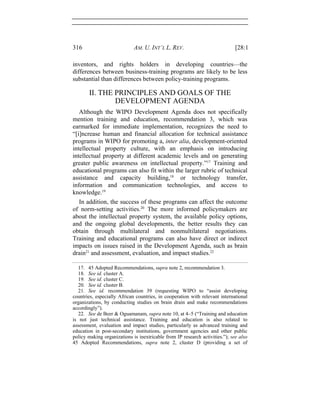 316 AM. U. INT’L L. REV. [28:1
inventors, and rights holders in developing countries—the
differences between business-training programs are likely to be less
substantial than differences between policy-training programs.
II. THE PRINCIPLES AND GOALS OF THE
DEVELOPMENT AGENDA
Although the WIPO Development Agenda does not specifically
mention training and education, recommendation 3, which was
earmarked for immediate implementation, recognizes the need to
“[i]ncrease human and financial allocation for technical assistance
programs in WIPO for promoting a, inter alia, development-oriented
intellectual property culture, with an emphasis on introducing
intellectual property at different academic levels and on generating
greater public awareness on intellectual property.”17
Training and
educational programs can also fit within the larger rubric of technical
assistance and capacity building,18
or technology transfer,
information and communication technologies, and access to
knowledge.19
In addition, the success of these programs can affect the outcome
of norm-setting activities.20
The more informed policymakers are
about the intellectual property system, the available policy options,
and the ongoing global developments, the better results they can
obtain through multilateral and nonmultilateral negotiations.
Training and educational programs can also have direct or indirect
impacts on issues raised in the Development Agenda, such as brain
drain21
and assessment, evaluation, and impact studies.22
17. 45 Adopted Recommendations, supra note 2, recommendation 3.
18. See id. cluster A.
19. See id. cluster C.
20. See id. cluster B.
21. See id. recommendation 39 (requesting WIPO to “assist developing
countries, especially African countries, in cooperation with relevant international
organizations, by conducting studies on brain drain and make recommendations
accordingly”).
22. See de Beer & Oguamanam, supra note 10, at 4–5 (“Training and education
is not just technical assistance. Training and education is also related to
assessment, evaluation and impact studies, particularly as advanced training and
education in post-secondary institutions, government agencies and other public
policy making organizations is inextricable from IP research activities.”); see also
45 Adopted Recommendations, supra note 2, cluster D (providing a set of
 
