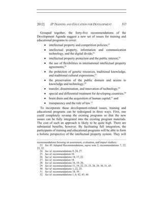 2012] IP TRAINING AND EDUCATION FOR DEVELOPMENT 317
Grouped together, the forty-five recommendations of the
Development Agenda suggest a new set of issues for training and
educational programs to cover:
• intellectual property and competition policies;23
• intellectual property, information and communication
technology, and the digital divide;24
• intellectual property protection and the public interest;25
• the use of flexibilities in international intellectual property
agreements;26
• the protection of genetic resources, traditional knowledge,
and traditional cultural expressions;27
• the preservation of the public domain and access to
knowledge and technology;28
• transfer, dissemination, and innovation of technology;29
• special and differential treatment for developing countries;30
• brain drain and the acquisition of human capital;31
and
• transparency and the rule of law.32
To incorporate these development-related issues, training and
educational programs can be redesigned in three ways. First, one
could completely revamp the existing programs so that the new
issues can be fully integrated into the existing program materials.
The cost of such an approach is likely to be quite high. There are
substantial benefits, however. By facilitating full integration, the
participants of training and educational programs will be able to form
a holistic perspective of the intellectual property system. They will
recommendations focusing on assessment, evaluation, and impact studies).
23. See 45 Adopted Recommendations, supra note 2, recommendations 7, 22,
23, 32.
24. See id. recommendations 9, 24, 27.
25. See id. recommendation 10.
26. See id. recommendations 14, 17, 22.
27. See id. recommendation 18.
28. See id. recommendations 16, 19, 20.
29. See id. recommendations 11, 19, 22, 23, 25, 28, 29, 30, 31, 45.
30. See id. recommendations 1, 22, 25.
31. See id. recommendations 34, 39.
32. See id. recommendations 1, 6, 42, 43, 44.
 
