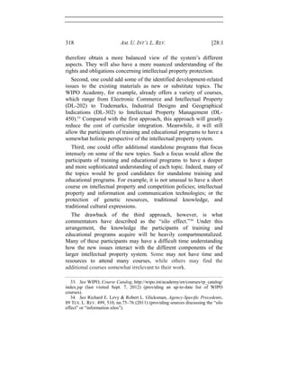 318 AM. U. INT’L L. REV. [28:1
therefore obtain a more balanced view of the system’s different
aspects. They will also have a more nuanced understanding of the
rights and obligations concerning intellectual property protection.
Second, one could add some of the identified development-related
issues to the existing materials as new or substitute topics. The
WIPO Academy, for example, already offers a variety of courses,
which range from Electronic Commerce and Intellectual Property
(DL-202) to Trademarks, Industrial Designs and Geographical
Indications (DL-302) to Intellectual Property Management (DL-
450).33
Compared with the first approach, this approach will greatly
reduce the cost of curricular integration. Meanwhile, it will still
allow the participants of training and educational programs to have a
somewhat holistic perspective of the intellectual property system.
Third, one could offer additional standalone programs that focus
intensely on some of the new topics. Such a focus would allow the
participants of training and educational programs to have a deeper
and more sophisticated understanding of each topic. Indeed, many of
the topics would be good candidates for standalone training and
educational programs. For example, it is not unusual to have a short
course on intellectual property and competition policies; intellectual
property and information and communication technologies; or the
protection of genetic resources, traditional knowledge, and
traditional cultural expressions.
The drawback of the third approach, however, is what
commentators have described as the “silo effect.”34
Under this
arrangement, the knowledge the participants of training and
educational programs acquire will be heavily compartmentalized.
Many of these participants may have a difficult time understanding
how the new issues interact with the different components of the
larger intellectual property system. Some may not have time and
resources to attend many courses, while others may find the
additional courses somewhat irrelevant to their work.
33. See WIPO, Course Catalog, http://wipo.int/academy/en/courses/rp_catalog/
index.jsp (last visited Sept. 7, 2012) (providing an up-to-date list of WIPO
courses).
34. See Richard E. Levy & Robert L. Glicksman, Agency-Specific Precedents,
89 TEX. L. REV. 499, 510, nn.75–76 (2011) (providing sources discussing the “silo
effect” or “information silos”).
 