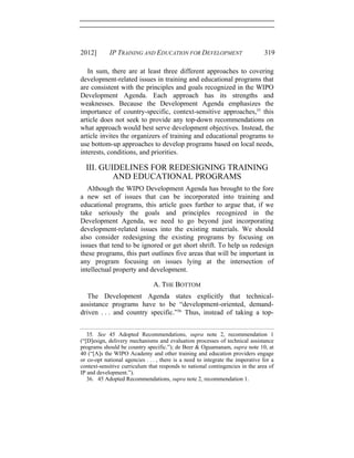 2012] IP TRAINING AND EDUCATION FOR DEVELOPMENT 319
In sum, there are at least three different approaches to covering
development-related issues in training and educational programs that
are consistent with the principles and goals recognized in the WIPO
Development Agenda. Each approach has its strengths and
weaknesses. Because the Development Agenda emphasizes the
importance of country-specific, context-sensitive approaches,35
this
article does not seek to provide any top-down recommendations on
what approach would best serve development objectives. Instead, the
article invites the organizers of training and educational programs to
use bottom-up approaches to develop programs based on local needs,
interests, conditions, and priorities.
III. GUIDELINES FOR REDESIGNING TRAINING
AND EDUCATIONAL PROGRAMS
Although the WIPO Development Agenda has brought to the fore
a new set of issues that can be incorporated into training and
educational programs, this article goes further to argue that, if we
take seriously the goals and principles recognized in the
Development Agenda, we need to go beyond just incorporating
development-related issues into the existing materials. We should
also consider redesigning the existing programs by focusing on
issues that tend to be ignored or get short shrift. To help us redesign
these programs, this part outlines five areas that will be important in
any program focusing on issues lying at the intersection of
intellectual property and development.
A. THE BOTTOM
The Development Agenda states explicitly that technical-
assistance programs have to be “development-oriented, demand-
driven . . . and country specific.”36
Thus, instead of taking a top-
35. See 45 Adopted Recommendations, supra note 2, recommendation 1
(“[D]esign, delivery mechanisms and evaluation processes of technical assistance
programs should be country specific.”); de Beer & Oguamanam, supra note 10, at
40 (“[A]s the WIPO Academy and other training and education providers engage
or co-opt national agencies . . . , there is a need to integrate the imperative for a
context-sensitive curriculum that responds to national contingencies in the area of
IP and development.”).
36. 45 Adopted Recommendations, supra note 2, recommendation 1.
 
