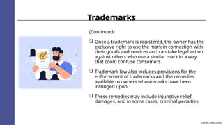 Trademarks
(Continued)
 Once a trademark is registered, the owner has the
exclusive right to use the mark in connection with
their goods and services and can take legal action
against others who use a similar mark in a way
that could confuse consumers.
 Trademark law also includes provisions for the
enforcement of trademarks and the remedies
available to owners whose marks have been
infringed upon.
 These remedies may include injunctive relief,
damages, and in some cases, criminal penalties.
 