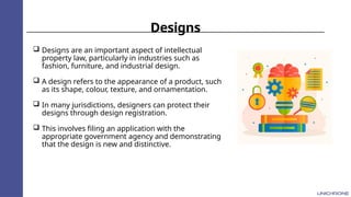 Designs
 Designs are an important aspect of intellectual
property law, particularly in industries such as
fashion, furniture, and industrial design.
 A design refers to the appearance of a product, such
as its shape, colour, texture, and ornamentation.
 In many jurisdictions, designers can protect their
designs through design registration.
 This involves filing an application with the
appropriate government agency and demonstrating
that the design is new and distinctive.
 