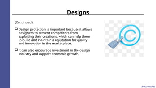 Designs
(Continued)
 Design protection is important because it allows
designers to prevent competitors from
exploiting their creations, which can help them
to build and maintain a reputation for quality
and innovation in the marketplace.
 It can also encourage investment in the design
industry and support economic growth.
 