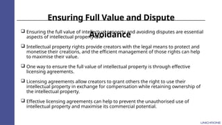 Ensuring Full Value and Dispute
Avoidance
 Ensuring the full value of intellectual property and avoiding disputes are essential
aspects of intellectual property law.
 Intellectual property rights provide creators with the legal means to protect and
monetise their creations, and the efficient management of those rights can help
to maximise their value.
 One way to ensure the full value of intellectual property is through effective
licensing agreements.
 Licensing agreements allow creators to grant others the right to use their
intellectual property in exchange for compensation while retaining ownership of
the intellectual property.
 Effective licensing agreements can help to prevent the unauthorised use of
intellectual property and maximise its commercial potential.
 