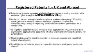 Registered Patents for UK and Abroad
Interventions
 Patents are a crucial aspect of intellectual property law, providing inventors with
exclusive rights to exploit their inventions commercially.
 In the UK, patents are registered through the Intellectual Property Office (IPO),
which grants the inventor the exclusive right to prevent others from
manufacturing, selling, or importing their invention without permission for a
limited time.
 To register a patent in the UK, inventors must apply for the IPO, which will then
examine the application to determine whether the invention meets the criteria for
patentability.
 This includes ensuring that the invention is new, non-obvious, and capable of
industrial application.
 In addition to UK patents, inventors may also choose to seek patent protection
abroad.
 