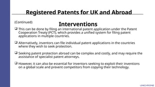 Registered Patents for UK and Abroad
Interventions
(Continued)
 This can be done by filing an international patent application under the Patent
Cooperation Treaty (PCT), which provides a unified system for filing patent
applications in multiple countries.
 Alternatively, inventors can file individual patent applications in the countries
where they wish to seek protection.
 Seeking patent protection abroad can be complex and costly, and may require the
assistance of specialist patent attorneys.
 However, it can also be essential for inventors seeking to exploit their inventions
on a global scale and prevent competitors from copying their technology.
 