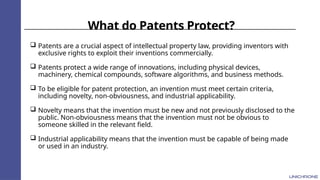 What do Patents Protect?
 Patents are a crucial aspect of intellectual property law, providing inventors with
exclusive rights to exploit their inventions commercially.
 Patents protect a wide range of innovations, including physical devices,
machinery, chemical compounds, software algorithms, and business methods.
 To be eligible for patent protection, an invention must meet certain criteria,
including novelty, non-obviousness, and industrial applicability.
 Novelty means that the invention must be new and not previously disclosed to the
public. Non-obviousness means that the invention must not be obvious to
someone skilled in the relevant field.
 Industrial applicability means that the invention must be capable of being made
or used in an industry.
 