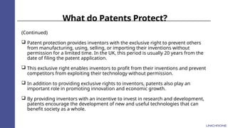 What do Patents Protect?
(Continued)
 Patent protection provides inventors with the exclusive right to prevent others
from manufacturing, using, selling, or importing their inventions without
permission for a limited time. In the UK, this period is usually 20 years from the
date of filing the patent application.
 This exclusive right enables inventors to profit from their inventions and prevent
competitors from exploiting their technology without permission.
 In addition to providing exclusive rights to inventors, patents also play an
important role in promoting innovation and economic growth.
 By providing inventors with an incentive to invest in research and development,
patents encourage the development of new and useful technologies that can
benefit society as a whole.
 