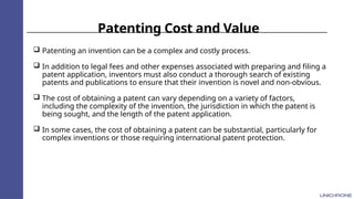 Patenting Cost and Value
 Patenting an invention can be a complex and costly process.
 In addition to legal fees and other expenses associated with preparing and filing a
patent application, inventors must also conduct a thorough search of existing
patents and publications to ensure that their invention is novel and non-obvious.
 The cost of obtaining a patent can vary depending on a variety of factors,
including the complexity of the invention, the jurisdiction in which the patent is
being sought, and the length of the patent application.
 In some cases, the cost of obtaining a patent can be substantial, particularly for
complex inventions or those requiring international patent protection.
 
