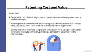 Patenting Cost and Value
(Continued)
 Despite the cost of obtaining a patent, many inventors and companies see the
value in doing so.
 Patents provide inventors with exclusive rights to their inventions for a limited
time, usually 20 years from the date of filing the patent application.
 During this time, inventors can prevent competitors from using or selling their
inventions without permission, providing a competitive advantage in the
marketplace.
 