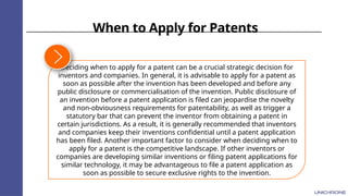 When to Apply for Patents
Deciding when to apply for a patent can be a crucial strategic decision for
inventors and companies. In general, it is advisable to apply for a patent as
soon as possible after the invention has been developed and before any
public disclosure or commercialisation of the invention. Public disclosure of
an invention before a patent application is filed can jeopardise the novelty
and non-obviousness requirements for patentability, as well as trigger a
statutory bar that can prevent the inventor from obtaining a patent in
certain jurisdictions. As a result, it is generally recommended that inventors
and companies keep their inventions confidential until a patent application
has been filed. Another important factor to consider when deciding when to
apply for a patent is the competitive landscape. If other inventors or
companies are developing similar inventions or filing patent applications for
similar technology, it may be advantageous to file a patent application as
soon as possible to secure exclusive rights to the invention.
 