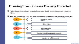 Ensuring Inventions are Properly Protected
 Protecting an invention is essential to ensure that it is not plagiarised, copied or
stolen.
 Here are some steps that can help ensure that inventions are properly protected:
1
2
3
Conduct a Patent
Search
File a Patent
Application
Keep Invention
Confidential
4
5
Consider Non-Disclosure Agreements
Monitor for Infringement
 