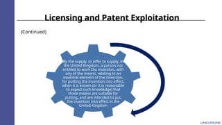 Licensing and Patent Exploitation
(Continued)
By the supply, or offer to supply, in
the United Kingdom, a person not
entitled to work the invention, with
any of the means, relating to an
essential element of the invention,
for putting the invention into effect,
when it is known (or it is reasonable
to expect such knowledge) that
those means are suitable for
putting, and are intended to put,
the invention into effect in the
United Kingdom
 