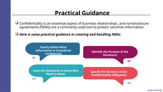 Practical Guidance
 Confidentiality is an essential aspect of business relationships, and nondisclosure
agreements (NDAs) are a commonly used tool to protect sensitive information.
 Here is some practical guidance in creating and handling NDAs:
01
03
02
04
Clearly Define What
Information is Considered
Confidential
Limit the Disclosure to those Who
Need to Know
Identify the Purpose of the
Disclosure
Specify the Duration of the
Confidentiality Obligation
 