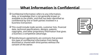 What Information is Confidential
 Confidential Information refers to any information,
data, or knowledge that is not generally known or
available to the public, and that has been identified as
confidential by one or both parties involved in a
business transaction.
 This could include trade secrets, customer lists, financial
data, technical specifications, designs, patents,
copyrights, and other proprietary information that gives
a business a competitive advantage.
 Nondisclosure agreements are contracts that protect
this type of confidential information from being
disclosed or shared with third parties without the
consent of the owner.
 