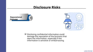 Disclosure Risks
Reputational
Damage
02
 Disclosing confidential information could
damage the reputation of the business that
owns the information, especially if the
information is sensitive or embarrassing.
 