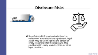 Disclosure Risks
Legal
Consequences
03
 If confidential information is disclosed in
violation of a nondisclosure agreement, legal
action may be taken against the person or
entity responsible for the disclosure. This
could result in costly lawsuits, fines, or other
legal penalties.
 