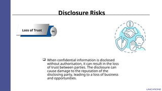 Disclosure Risks
Loss of Trust 04
 When confidential information is disclosed
without authorisation, it can result in the loss
of trust between parties. The disclosure can
cause damage to the reputation of the
disclosing party, leading to a loss of business
and opportunities.
 