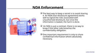 NDA Enforcement
 The best way to keep a secret is to avoid sharing
it. An NDA (non-disclosure agreement) works
well to signal the risks associated with
unauthorised disclosure, but once the
information is leaked, the harm is done.
 An NDA is just a contract, there is no way to
know if the other side breaches the
confidentiality obligation.
 One important requirement is only to share
confidential information where absolutely
necessary.
 