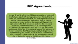 R&D Agreements
A research and development (R&D) agreement in the context of
intellectual property (IP) is a legal agreement that outlines the
terms and conditions under which one party agrees to conduct
research and development activities for another party in
exchange for certain rights to the resulting IP. Typically, the
agreement will include provisions related to the ownership,
protection, and exploitation of the IP. For example, the
agreement may specify that the party conducting the R&D will
retain ownership of any IP created as a result of the research, or
it may require that the IP be jointly owned by both parties. The
agreement may also address issues related to confidentiality
and non-disclosure, to ensure that any sensitive information
shared during the course of the R&D activities is kept
confidential.
 