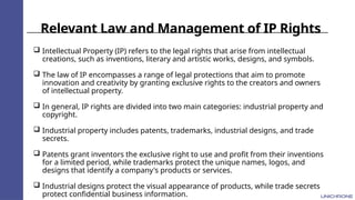 Relevant Law and Management of IP Rights
 Intellectual Property (IP) refers to the legal rights that arise from intellectual
creations, such as inventions, literary and artistic works, designs, and symbols.
 The law of IP encompasses a range of legal protections that aim to promote
innovation and creativity by granting exclusive rights to the creators and owners
of intellectual property.
 In general, IP rights are divided into two main categories: industrial property and
copyright.
 Industrial property includes patents, trademarks, industrial designs, and trade
secrets.
 Patents grant inventors the exclusive right to use and profit from their inventions
for a limited period, while trademarks protect the unique names, logos, and
designs that identify a company's products or services.
 Industrial designs protect the visual appearance of products, while trade secrets
protect confidential business information.
 