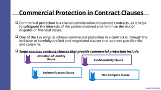 Commercial Protection in Contract Clauses
 Commercial protection is a crucial consideration in business contracts, as it helps
to safeguard the interests of the parties involved and minimise the risk of
disputes or financial losses.
 One of the key ways to achieve commercial protection in a contract is through the
inclusion of carefully drafted and negotiated clauses that address specific risks
and concerns.
 Some common contract clauses that provide commercial protection include:
Limitation of Liability
Clause
Indemnification Clause
Confidentiality Clause
Non-Compete Clause
 