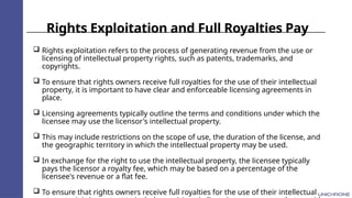Rights Exploitation and Full Royalties Pay
 Rights exploitation refers to the process of generating revenue from the use or
licensing of intellectual property rights, such as patents, trademarks, and
copyrights.
 To ensure that rights owners receive full royalties for the use of their intellectual
property, it is important to have clear and enforceable licensing agreements in
place.
 Licensing agreements typically outline the terms and conditions under which the
licensee may use the licensor's intellectual property.
 This may include restrictions on the scope of use, the duration of the license, and
the geographic territory in which the intellectual property may be used.
 In exchange for the right to use the intellectual property, the licensee typically
pays the licensor a royalty fee, which may be based on a percentage of the
licensee's revenue or a flat fee.
 To ensure that rights owners receive full royalties for the use of their intellectual
 