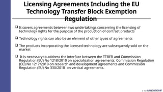 Licensing Agreements Including the EU
Technology Transfer Block Exemption
Regulation
 It covers agreements between two undertakings concerning the licensing of
technology rights for the purpose of the production of contract products
 Technology rights can also be an element of other types of agreements
 The products incorporating the licensed technology are subsequently sold on the
market
 It is necessary to address the interface between the TTBER and Commission
Regulation (EU) No 1218/2010 on specialisation agreements, Commission Regulation
(EU) No 1217/2010 on research and development agreements and Commission
Regulation (EU) No 330/2010 on vertical agreements.
© The Knowledge Academy Ltd
 