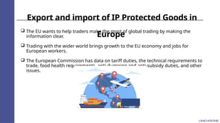 Export and import of IP Protected Goods in
Europe
 The EU wants to help traders make the most of global trading by making the
information clear.
 Trading with the wider world brings growth to the EU economy and jobs for
European workers.
 The European Commission has data on tariff duties, the technical requirements to
trade, food health requirements, anti-dumping and anti-subsidy duties, and other
issues.
 