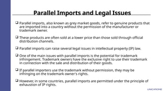 Parallel Imports and Legal Issues
 Parallel imports, also known as grey market goods, refer to genuine products that
are imported into a country without the permission of the manufacturer or
trademark owner.
 These products are often sold at a lower price than those sold through official
distribution channels.
 Parallel imports can raise several legal issues in intellectual property (IP) law.
 One of the main issues with parallel imports is the potential for trademark
infringement. Trademark owners have the exclusive right to use their trademark
in connection with the sale and distribution of their goods.
 If parallel importers use the trademark without permission, they may be
infringing on the trademark owner's rights.
 However, in some countries, parallel imports are permitted under the principle of
exhaustion of IP rights.
 