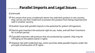 Parallel Imports and Legal Issues
(Continued)
 This means that once a trademark owner has sold their product in one country,
they cannot use their trademark to prevent the product from being imported and
sold in another country.
 Another issue with parallel imports is the potential for patent infringement.
 Patents give inventors the exclusive right to use, make, and sell their inventions
for a certain period.
 If parallel importers sell products that are protected by a patent, they may be
infringing on the patent owner's rights.
 However, like with trademark law, some countries allow parallel imports under the
principle of exhaustion of IP rights.
 