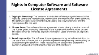 Rights in Computer Software and Software
License Agreements
1. Copyright Ownership: The owner of a computer software program has exclusive
rights to control the reproduction, distribution, and modification of the software.
The software license agreement should specify the copyright owner and the
rights granted to the user.
2. License Grant: The software license agreement should clearly state the terms of
the license grant, including the scope of the license and any limitations on use.
The license may be limited to a specific number of users or devices or a specific
period.
3. Restrictions on Use: The software license agreement may include restrictions on
the use of the software, such as prohibiting reverse engineering, decompiling, or
disassembling the software. These restrictions are designed to protect the
owner's rights and prevent unauthorised use of the software.
© The Knowledge Academy Ltd
 