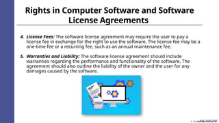 Rights in Computer Software and Software
License Agreements
4. License Fees: The software license agreement may require the user to pay a
license fee in exchange for the right to use the software. The license fee may be a
one-time fee or a recurring fee, such as an annual maintenance fee.
5. Warranties and Liability: The software license agreement should include
warranties regarding the performance and functionality of the software. The
agreement should also outline the liability of the owner and the user for any
damages caused by the software.
© The Knowledge Academy Ltd
 
