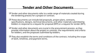 Tender and Other Documents
 Tender and other documents refer to a wide range of materials created during
the tendering process for a project or contract.
 These documents can include bid proposals, project plans, contracts,
specifications, designs, technical documents, and other materials submitted by
bidders in response to a request for proposal (RFP) or a request for tender (RFT).
 Tender and other documents are crucial in the procurement process, as they
provide information about the project or contract, the requirements and criteria
for bidders, and the proposals submitted by bidders.
 They also establish the terms and conditions of the contract, including the scope
of work, timelines, and payment terms.
 