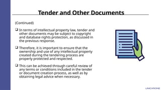 Tender and Other Documents
(Continued)
 In terms of intellectual property law, tender and
other documents may be subject to copyright
and database rights protection, as discussed in
the previous response.
 Therefore, it is important to ensure that the
ownership and use of any intellectual property
created during the tendering process are
properly protected and respected.
 This can be achieved through careful review of
any terms or conditions included in the tender
or document creation process, as well as by
obtaining legal advice when necessary.
 
