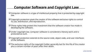 Computer Software and Copyright Law
 Computer software is a type of intellectual property that is protected by copyright
law.
 Copyright protection gives the creator of the software exclusive rights to control
its use, distribution, and reproduction.
 These rights help protect the investment that the software creator has made in
developing the software.
 Under copyright law, computer software is considered a literary work and is
protected as such.
 Copyright protection extends to the source code, object code, and user interfaces
of the software.
 The exclusive rights of the copyright holder generally last for the life of the creator
plus a certain number of years after their death.
 