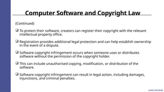 Computer Software and Copyright Law
(Continued)
 To protect their software, creators can register their copyright with the relevant
intellectual property office.
 Registration provides additional legal protection and can help establish ownership
in the event of a dispute.
 Software copyright infringement occurs when someone uses or distributes
software without the permission of the copyright holder.
 This can include unauthorised copying, modification, or distribution of the
software.
 Software copyright infringement can result in legal action, including damages,
injunctions, and criminal penalties.
 