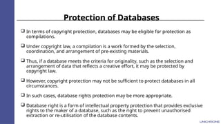 Protection of Databases
 In terms of copyright protection, databases may be eligible for protection as
compilations.
 Under copyright law, a compilation is a work formed by the selection,
coordination, and arrangement of pre-existing materials.
 Thus, if a database meets the criteria for originality, such as the selection and
arrangement of data that reflects a creative effort, it may be protected by
copyright law.
 However, copyright protection may not be sufficient to protect databases in all
circumstances.
 In such cases, database rights protection may be more appropriate.
 Database right is a form of intellectual property protection that provides exclusive
rights to the maker of a database, such as the right to prevent unauthorised
extraction or re-utilisation of the database contents.
 