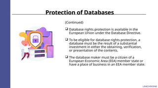 Protection of Databases
(Continued)
 Database rights protection is available in the
European Union under the Database Directive.
 To be eligible for database rights protection, a
database must be the result of a substantial
investment in either the obtaining, verification,
or presentation of the contents.
 The database maker must be a citizen of a
European Economic Area (EEA) member state or
have a place of business in an EEA member state.
 