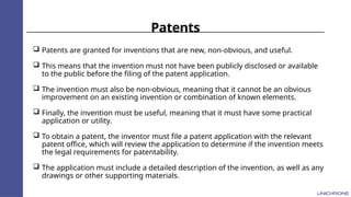 Patents
 Patents are granted for inventions that are new, non-obvious, and useful.
 This means that the invention must not have been publicly disclosed or available
to the public before the filing of the patent application.
 The invention must also be non-obvious, meaning that it cannot be an obvious
improvement on an existing invention or combination of known elements.
 Finally, the invention must be useful, meaning that it must have some practical
application or utility.
 To obtain a patent, the inventor must file a patent application with the relevant
patent office, which will review the application to determine if the invention meets
the legal requirements for patentability.
 The application must include a detailed description of the invention, as well as any
drawings or other supporting materials.
 