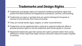 Trademarks and Design Rights
 Trademarks and design rights are important intellectual property rights that
protect the distinctiveness and appearance of products, services, and branding.
 Trademarks are signs or symbols that are used to distinguish the goods or
services of one business from those of another.
 They can include words, logos, slogans, or other visual elements.
 Trademarks can be registered with a national or regional trademark office to
provide exclusive rights to use the trademark with certain goods or services.
 Registered trademarks give their owners the right to prevent others from using
identical or similar signs that might confuse consumers about the origin of goods
or services.
 