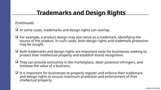 Trademarks and Design Rights
(Continued)
 In some cases, trademarks and design rights can overlap.
 For example, a product design may also serve as a trademark, identifying the
source of the product. In such cases, both design rights and trademark protection
may be sought.
 Both trademarks and design rights are important tools for businesses seeking to
protect their intellectual property and establish brand recognition.
 They can provide exclusivity in the marketplace, deter potential infringers, and
increase the value of a business.
 It is important for businesses to properly register and enforce their trademark
and design rights to ensure maximum protection and enforcement of their
intellectual property.
 