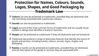 Protection for Names, Colours, Sounds,
Logos, Shapes, and Good Packaging by
Trademark Law
 Colours can also be protected as trademarks, provided they are distinctive and
not commonly associated with a particular industry.
 Sounds can also be protected as trademarks.
 Logos are one of the most common forms of trademarks and are usually visual
symbol or design that identifies a brand or business.
 Shapes can be protected as trademarks if they are distinctive and not functional.
 Trademark law protects a range of distinctive features that identify the source of
goods and services, including names, colours, sounds, logos, shapes, and
packaging.
 Names or words can be protected as trademarks, provided they are distinctive
and not descriptive of the goods or services they are associated with.
© The Knowledge Academy Ltd
 