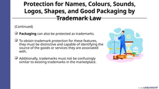 Protection for Names, Colours, Sounds,
Logos, Shapes, and Good Packaging by
Trademark Law
(Continued)
 Packaging can also be protected as trademarks.
 To obtain trademark protection for these features,
they must be distinctive and capable of identifying the
source of the goods or services they are associated
with.
 Additionally, trademarks must not be confusingly
similar to existing trademarks in the marketplace.
© The Knowledge Academy Ltd
 